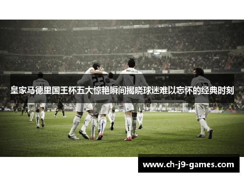 皇家马德里国王杯五大惊艳瞬间揭晓球迷难以忘怀的经典时刻 皇家马德里国王杯五大惊艳瞬间揭晓球迷难以忘怀的经典时刻