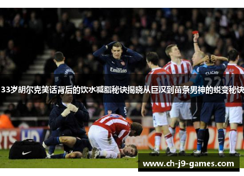 33岁胡尔克笑话背后的饮水减脂秘诀揭晓从巨汉到苗条男神的蜕变秘诀 33岁胡尔克笑话背后的饮水减脂秘诀揭晓从巨汉到苗条男神的蜕变秘诀