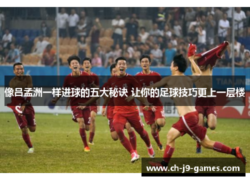 像吕孟洲一样进球的五大秘诀 让你的足球技巧更上一层楼