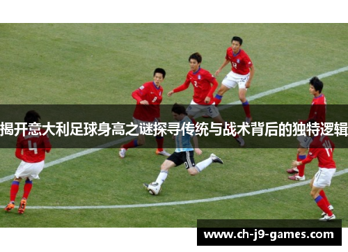 揭开意大利足球身高之谜探寻传统与战术背后的独特逻辑