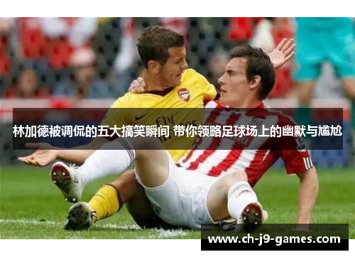 林加德被调侃的五大搞笑瞬间 带你领略足球场上的幽默与尴尬