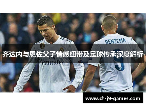 齐达内与恩佐父子情感纽带及足球传承深度解析 齐达内与恩佐父子情感纽带及足球传承深度解析